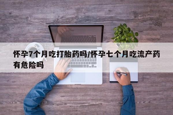 药流药怎么购买怀孕7个月吃打胎药吗/怀孕七个月吃流产药有危险吗