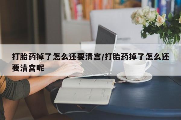 药流药怎么购买打胎药掉了怎么还要清宫/打胎药掉了怎么还要清宫呢
