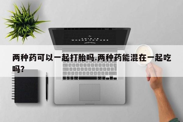 药流药怎么购买两种药可以一起打胎吗.两种药能混在一起吃吗？
