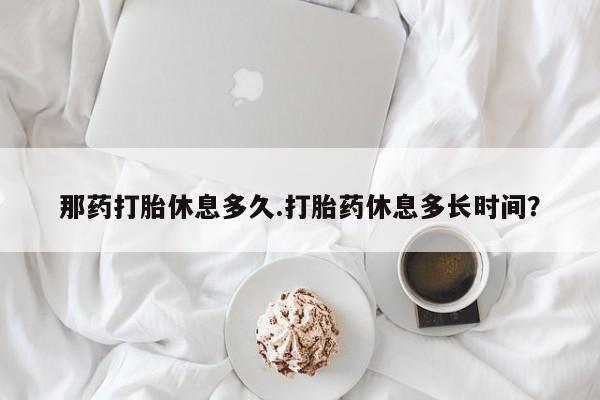 药流药怎么购买那药打胎休息多久.打胎药休息多长时间？