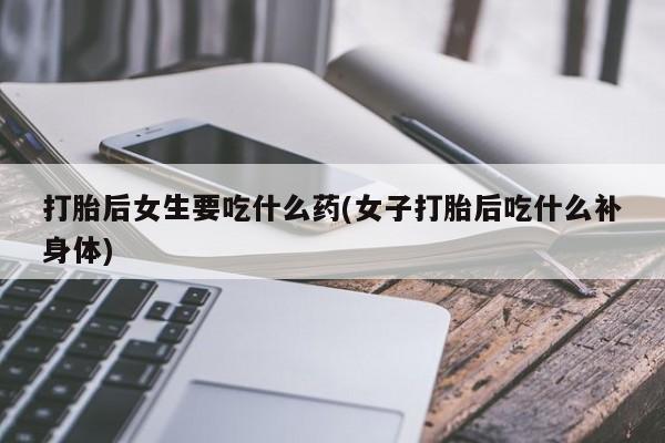 药流药怎么购买打胎后女生要吃什么药(女子打胎后吃什么补身体)