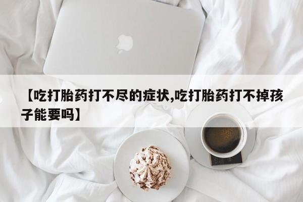 药流药怎么购买【吃打胎药打不尽的症状,吃打胎药打不掉孩子能要吗】