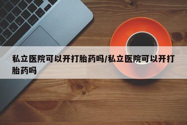药流药怎么购买私立医院可以开打胎药吗/私立医院可以开打胎药吗