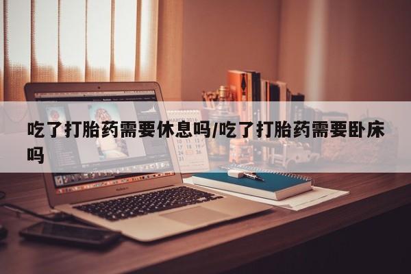 药流药怎么购买吃了打胎药需要休息吗/吃了打胎药需要卧床吗
