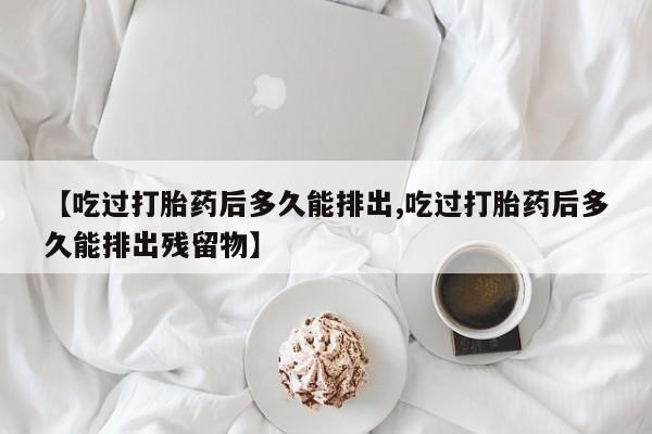 药流药怎么购买【吃过打胎药后多久能排出,吃过打胎药后多久能排出残留物】