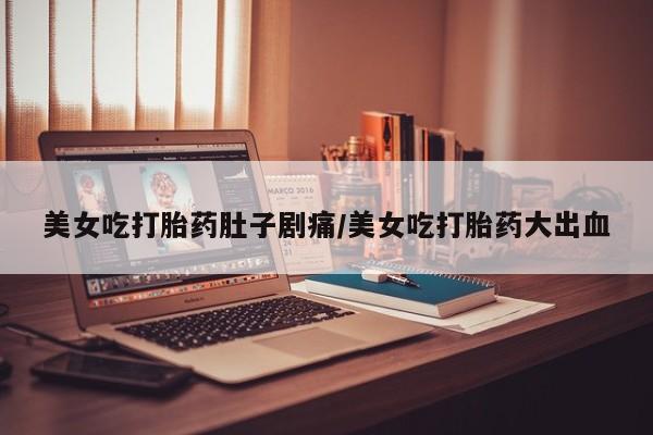 药流药怎么购买美女吃打胎药肚子剧痛/美女吃打胎药大出血