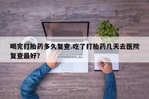 药流药怎么购买喝完打胎药多久复查.吃了打胎药几天去医院复查最好？