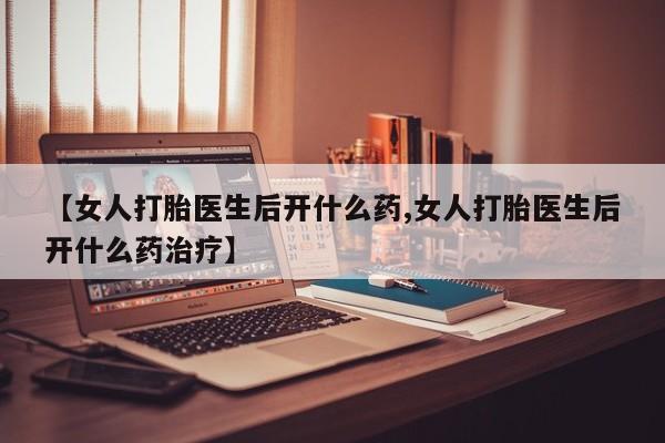 药流药怎么购买【女人打胎医生后开什么药,女人打胎医生后开什么药治疗】
