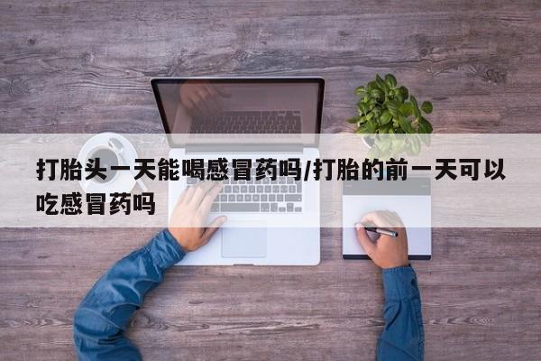 药流药怎么购买打胎头一天能喝感冒药吗/打胎的前一天可以吃感冒药吗
