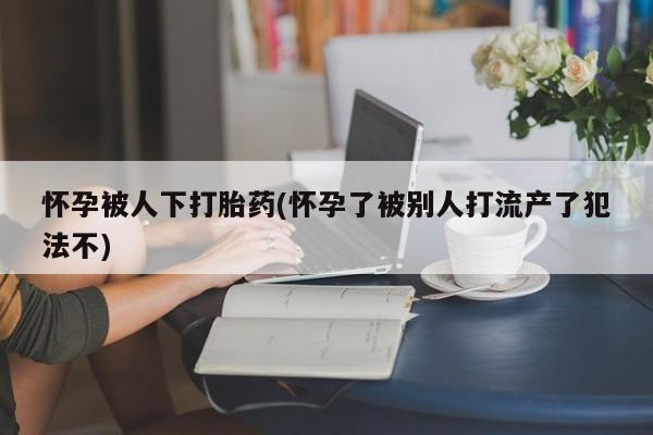 药流药怎么购买怀孕被人下打胎药(怀孕了被别人打流产了犯法不)