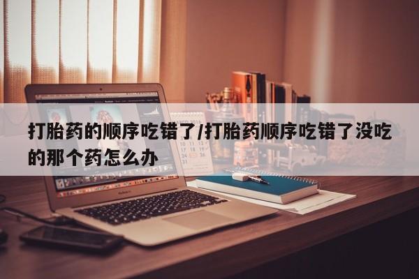 药流药怎么购买打胎药的顺序吃错了/打胎药顺序吃错了没吃的那个药怎么办