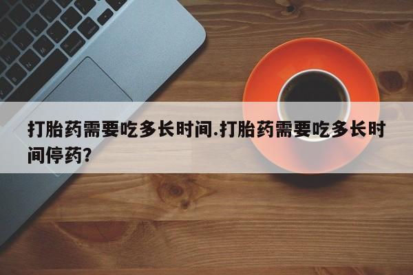 药流药怎么购买打胎药需要吃多长时间.打胎药需要吃多长时间停药？