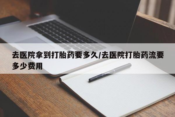 药流药怎么购买去医院拿到打胎药要多久/去医院打胎药流要多少费用