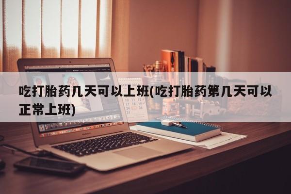 药流药怎么购买吃打胎药几天可以上班(吃打胎药第几天可以正常上班)