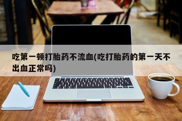 药流药怎么购买吃第一顿打胎药不流血(吃打胎药的第一天不出血正常吗)