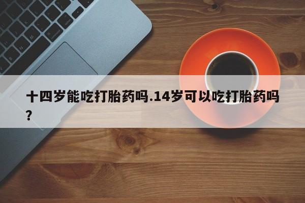 药流药怎么购买十四岁能吃打胎药吗.14岁可以吃打胎药吗？