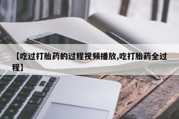 药流药怎么购买【吃过打胎药的过程视频播放,吃打胎药全过程】