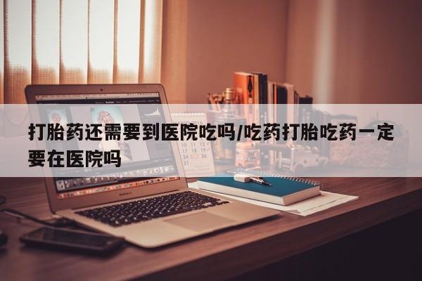药流药怎么购买打胎药还需要到医院吃吗/吃药打胎吃药一定要在医院吗