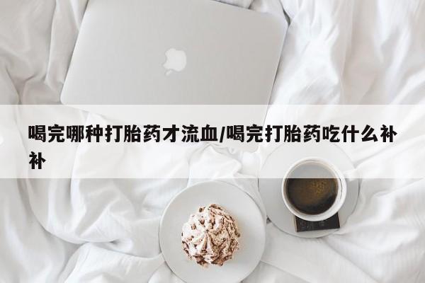 药流药怎么购买喝完哪种打胎药才流血/喝完打胎药吃什么补补