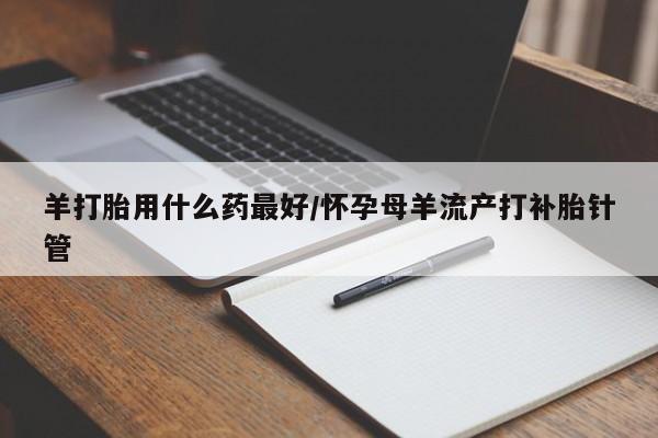 药流药怎么购买羊打胎用什么药最好/怀孕母羊流产打补胎针管