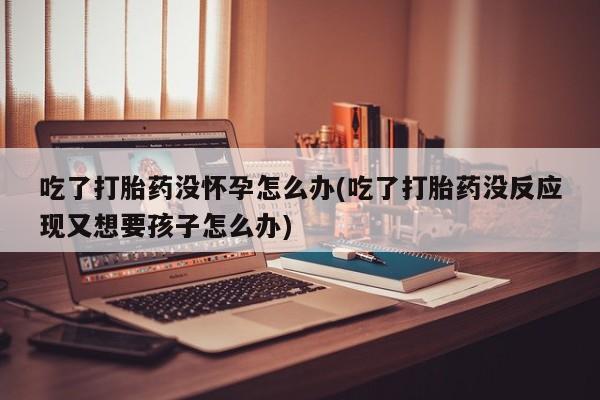 药流药怎么购买吃了打胎药没怀孕怎么办(吃了打胎药没反应现又想要孩子怎么办)