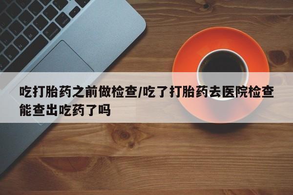 药流药怎么购买吃打胎药之前做检查/吃了打胎药去医院检查能查出吃药了吗