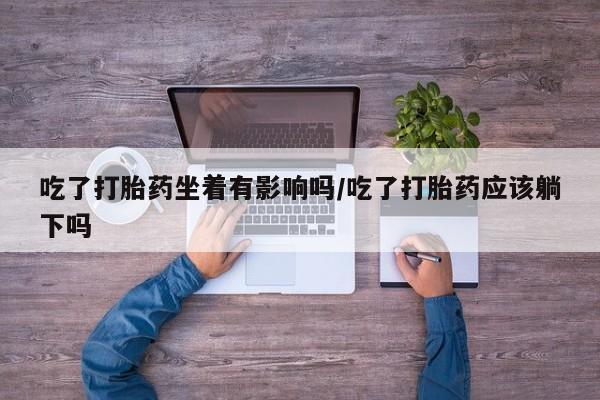 药流药怎么购买吃了打胎药坐着有影响吗/吃了打胎药应该躺下吗