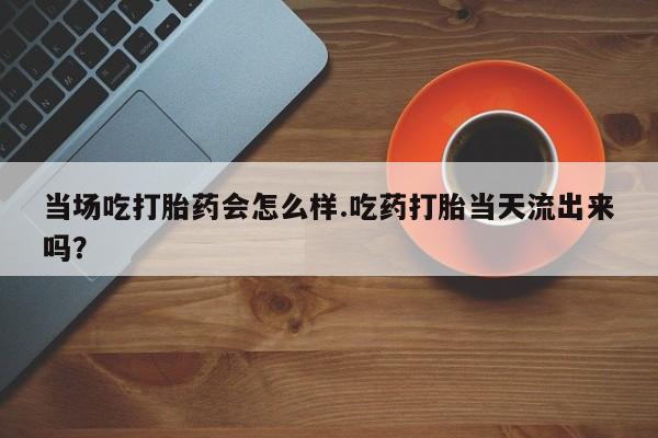药流药怎么购买当场吃打胎药会怎么样.吃药打胎当天流出来吗？
