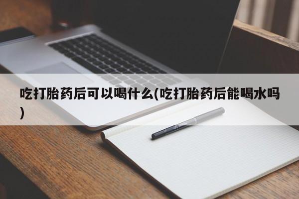 药流药怎么购买吃打胎药后可以喝什么(吃打胎药后能喝水吗)