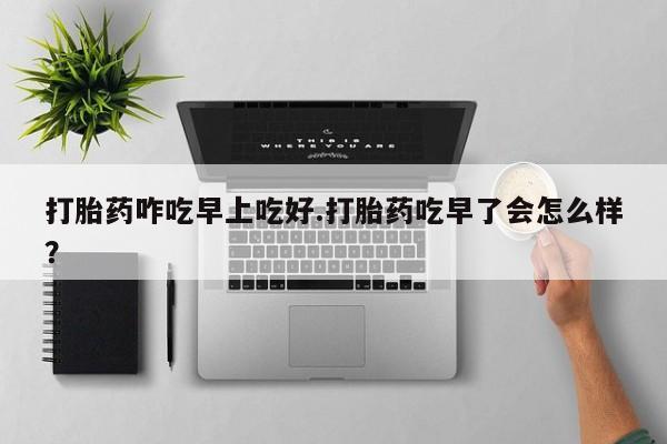 药流药怎么购买打胎药咋吃早上吃好.打胎药吃早了会怎么样？