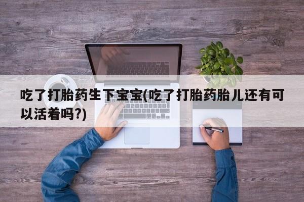 药流药怎么购买吃了打胎药生下宝宝(吃了打胎药胎儿还有可以活着吗?)