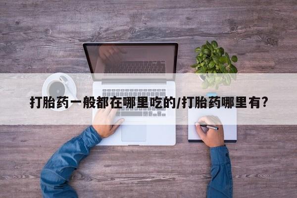 药流药怎么购买打胎药一般都在哪里吃的/打胎药哪里有?