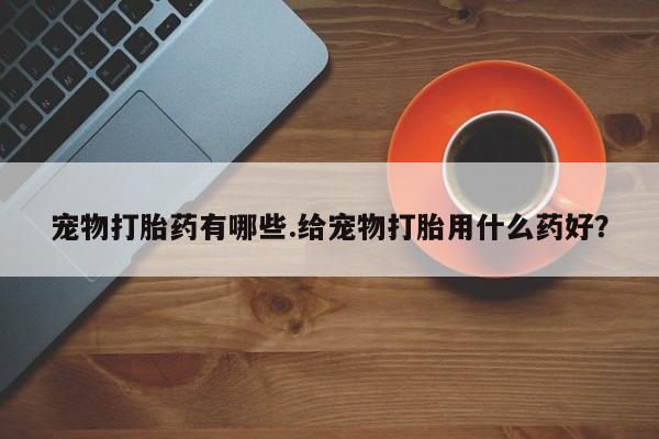 药流药怎么购买宠物打胎药有哪些.给宠物打胎用什么药好？