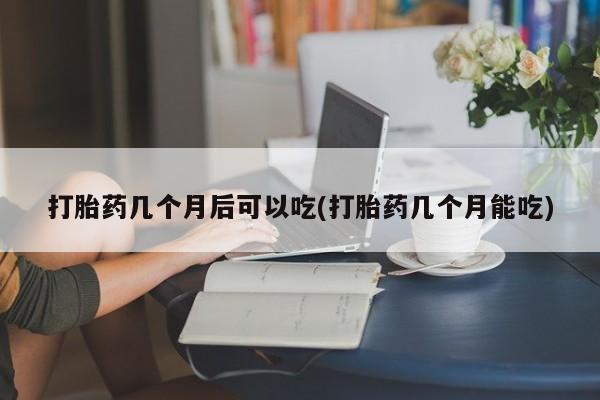 药流药怎么购买打胎药几个月后可以吃(打胎药几个月能吃)