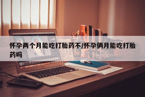 药流药怎么购买怀孕两个月能吃打胎药不/怀孕俩月能吃打胎药吗
