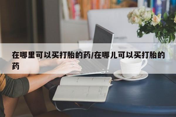 药流药怎么购买在哪里可以买打胎的药/在哪儿可以买打胎的药