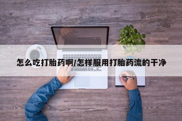 药流药怎么购买怎么吃打胎药啊/怎样服用打胎药流的干净