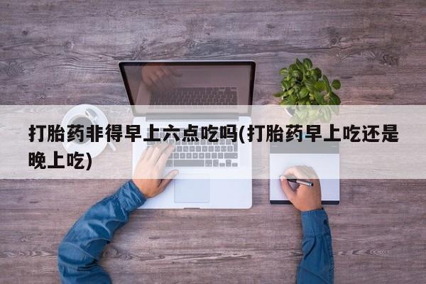 药流药怎么购买打胎药非得早上六点吃吗(打胎药早上吃还是晚上吃)