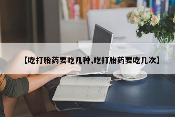 药流药怎么购买【吃打胎药要吃几种,吃打胎药要吃几次】