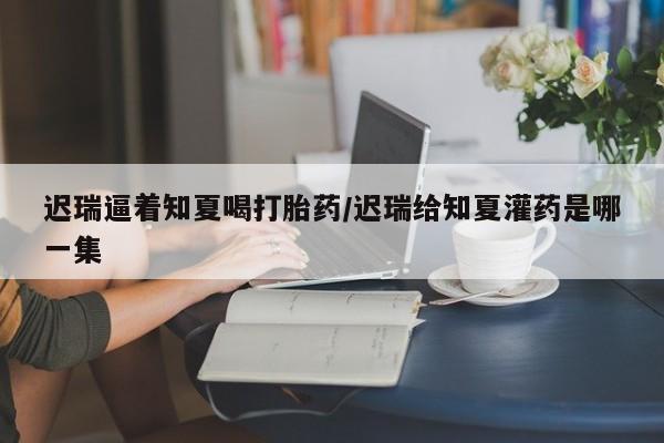 药流药怎么购买迟瑞逼着知夏喝打胎药/迟瑞给知夏灌药是哪一集