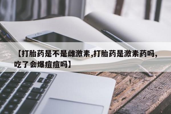 药流药怎么购买【打胎药是不是雌激素,打胎药是激素药吗,吃了会爆痘痘吗】