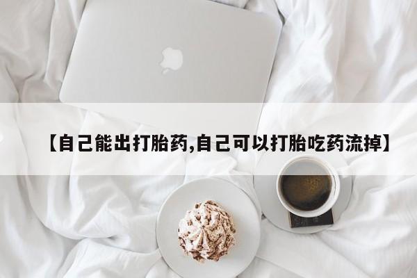 药流药怎么购买【自己能出打胎药,自己可以打胎吃药流掉】