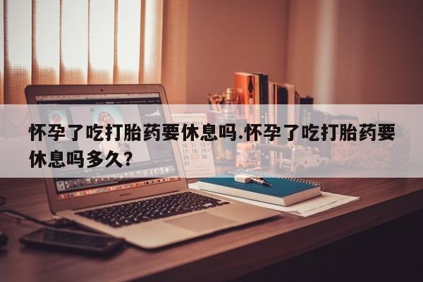 药流药怎么购买怀孕了吃打胎药要休息吗.怀孕了吃打胎药要休息吗多久？