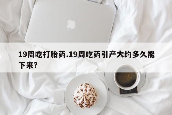药流药怎么购买19周吃打胎药.19周吃药引产大约多久能下来？