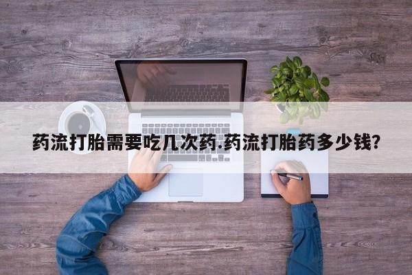 药流药怎么购买药流打胎需要吃几次药.药流打胎药多少钱？