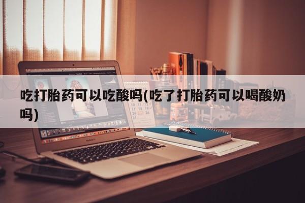 药流药怎么购买吃打胎药可以吃酸吗(吃了打胎药可以喝酸奶吗)
