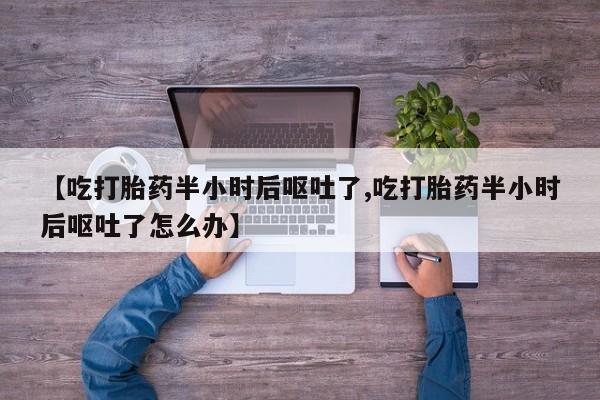 药流药怎么购买【吃打胎药半小时后呕吐了,吃打胎药半小时后呕吐了怎么办】