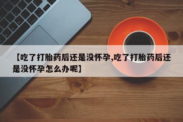 药流药怎么购买【吃了打胎药后还是没怀孕,吃了打胎药后还是没怀孕怎么办呢】