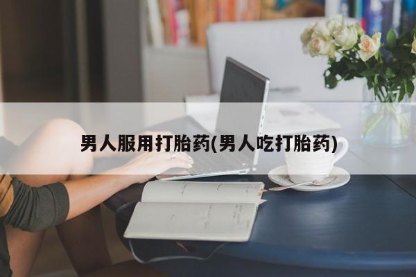 药流药怎么购买男人服用打胎药(男人吃打胎药)