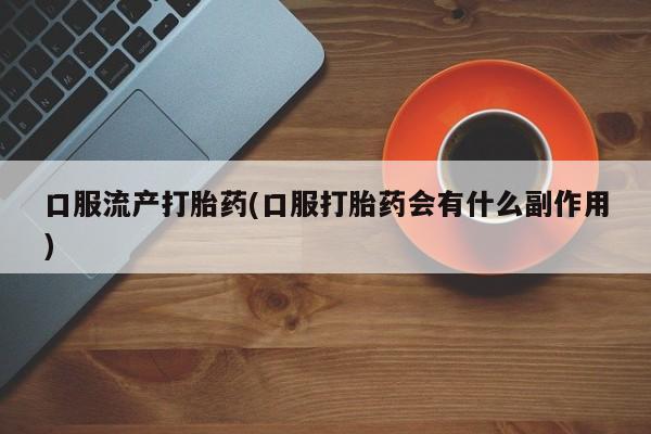 药流药怎么购买口服流产打胎药(口服打胎药会有什么副作用)